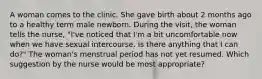 A woman comes to the clinic. She gave birth about 2 months ago to a healthy term male newborn. During the visit, the woman tells the nurse, "I've noticed that I'm a bit uncomfortable now when we have sexual intercourse. Is there anything that I can do?" The woman's menstrual period has not yet resumed. Which suggestion by the nurse would be most appropriate?