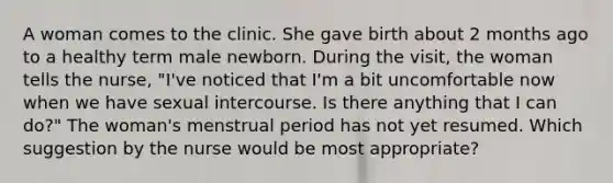 A woman comes to the clinic. She gave birth about 2 months ago to a healthy term male newborn. During the visit, the woman tells the nurse, "I've noticed that I'm a bit uncomfortable now when we have sexual intercourse. Is there anything that I can do?" The woman's menstrual period has not yet resumed. Which suggestion by the nurse would be most appropriate?