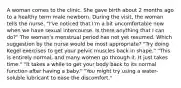 A woman comes to the clinic. She gave birth about 2 months ago to a healthy term male newborn. During the visit, the woman tells the nurse, "I've noticed that I'm a bit uncomfortable now when we have sexual intercourse. Is there anything that I can do?" The woman's menstrual period has not yet resumed. Which suggestion by the nurse would be most appropriate? "Try doing Kegel exercises to get your pelvic muscles back in shape." "This is entirely normal, and many women go through it. It just takes time." "It takes a while to get your body back to its normal function after having a baby." "You might try using a water-soluble lubricant to ease the discomfort."