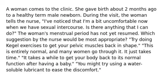 A woman comes to the clinic. She gave birth about 2 months ago to a healthy term male newborn. During the visit, the woman tells the nurse, "I've noticed that I'm a bit uncomfortable now when we have sexual intercourse. Is there anything that I can do?" The woman's menstrual period has not yet resumed. Which suggestion by the nurse would be most appropriate? "Try doing Kegel exercises to get your pelvic muscles back in shape." "This is entirely normal, and many women go through it. It just takes time." "It takes a while to get your body back to its normal function after having a baby." "You might try using a water-soluble lubricant to ease the discomfort."