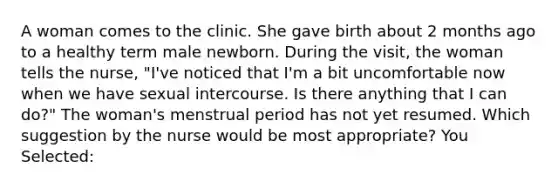 A woman comes to the clinic. She gave birth about 2 months ago to a healthy term male newborn. During the visit, the woman tells the nurse, "I've noticed that I'm a bit uncomfortable now when we have sexual intercourse. Is there anything that I can do?" The woman's menstrual period has not yet resumed. Which suggestion by the nurse would be most appropriate? You Selected: