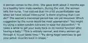 A woman comes to the clinic. She gave birth about 2 months ago to a healthy term male newborn. During the visit, the woman tells the nurse, "I've noticed that I'm a bit uncomfortable now when we have sexual intercourse. Is there anything that I can do?" The woman's menstrual period has not yet resumed. Which suggestion by the nurse would be most appropriate? "You might try using a water-soluble lubricant to ease the discomfort." "It takes a while to get your body back to its normal function after having a baby." "This is entirely normal, and many women go through it. It just takes time." "Try doing Kegel exercises to get your pelvic muscles back in shape."