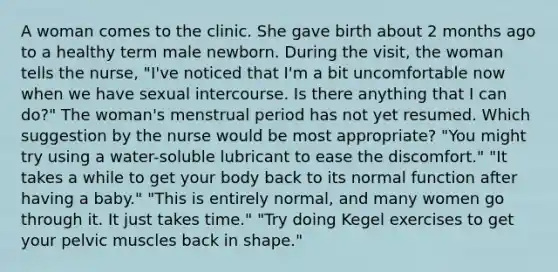 A woman comes to the clinic. She gave birth about 2 months ago to a healthy term male newborn. During the visit, the woman tells the nurse, "I've noticed that I'm a bit uncomfortable now when we have sexual intercourse. Is there anything that I can do?" The woman's menstrual period has not yet resumed. Which suggestion by the nurse would be most appropriate? "You might try using a water-soluble lubricant to ease the discomfort." "It takes a while to get your body back to its normal function after having a baby." "This is entirely normal, and many women go through it. It just takes time." "Try doing Kegel exercises to get your pelvic muscles back in shape."