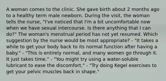 A woman comes to the clinic. She gave birth about 2 months ago to a healthy term male newborn. During the visit, the woman tells the nurse, "I've noticed that I'm a bit uncomfortable now when we have sexual intercourse. Is there anything that I can do?" The woman's menstrual period has not yet resumed. Which suggestion by the nurse would be most appropriate? - "It takes a while to get your body back to its normal function after having a baby." - "This is entirely normal, and many women go through it. It just takes time." - "You might try using a water-soluble lubricant to ease the discomfort." - "Try doing Kegel exercises to get your pelvic muscles back in shape."