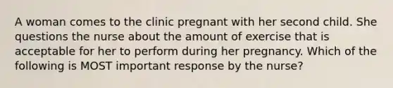 A woman comes to the clinic pregnant with her second child. She questions the nurse about the amount of exercise that is acceptable for her to perform during her pregnancy. Which of the following is MOST important response by the nurse?