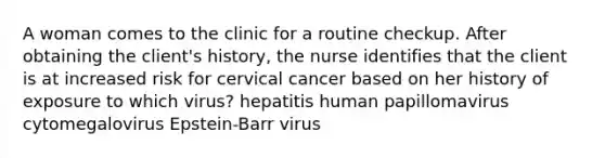 A woman comes to the clinic for a routine checkup. After obtaining the client's history, the nurse identifies that the client is at increased risk for cervical cancer based on her history of exposure to which virus? hepatitis human papillomavirus cytomegalovirus Epstein-Barr virus