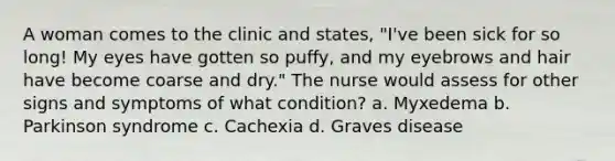 A woman comes to the clinic and states, "I've been sick for so long! My eyes have gotten so puffy, and my eyebrows and hair have become coarse and dry." The nurse would assess for other signs and symptoms of what condition? a. Myxedema b. Parkinson syndrome c. Cachexia d. Graves disease