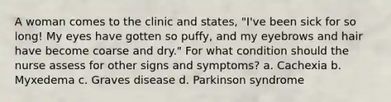 A woman comes to the clinic and states, "I've been sick for so long! My eyes have gotten so puffy, and my eyebrows and hair have become coarse and dry." For what condition should the nurse assess for other signs and symptoms? a. Cachexia b. Myxedema c. Graves disease d. Parkinson syndrome