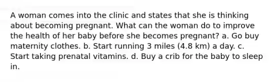 A woman comes into the clinic and states that she is thinking about becoming pregnant. What can the woman do to improve the health of her baby before she becomes pregnant? a. Go buy maternity clothes. b. Start running 3 miles (4.8 km) a day. c. Start taking prenatal vitamins. d. Buy a crib for the baby to sleep in.