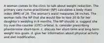 A woman comes to the clinic to talk about weight reduction. The primary care nurse practitioner (NP) calculates a body mass index (BMI) of 28. The woman's waist measures 34 inches. The woman tells the NP that she would like to lose 20 lb for her daughter's wedding in 6 months. The NP should: a. suggest she try over-the-counter (OTC) orlistat. b. consider prescribing phentermine short-term. c. discuss her short-term and long-term weight loss goals. d. give her information about physical activity and diet modification.