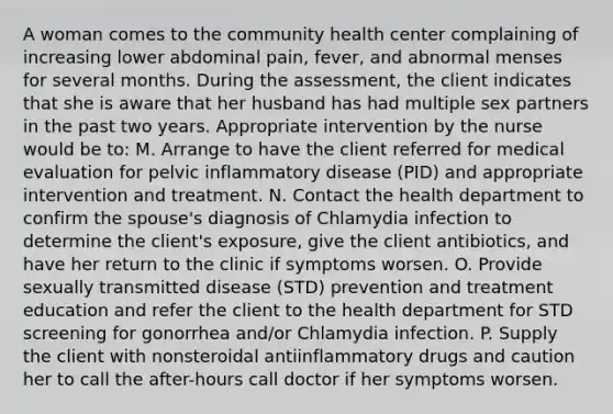 A woman comes to the community health center complaining of increasing lower abdominal pain, fever, and abnormal menses for several months. During the assessment, the client indicates that she is aware that her husband has had multiple sex partners in the past two years. Appropriate intervention by the nurse would be to: M. Arrange to have the client referred for medical evaluation for pelvic inflammatory disease (PID) and appropriate intervention and treatment. N. Contact the health department to confirm the spouse's diagnosis of Chlamydia infection to determine the client's exposure, give the client antibiotics, and have her return to the clinic if symptoms worsen. O. Provide sexually transmitted disease (STD) prevention and treatment education and refer the client to the health department for STD screening for gonorrhea and/or Chlamydia infection. P. Supply the client with nonsteroidal antiinflammatory drugs and caution her to call the after-hours call doctor if her symptoms worsen.