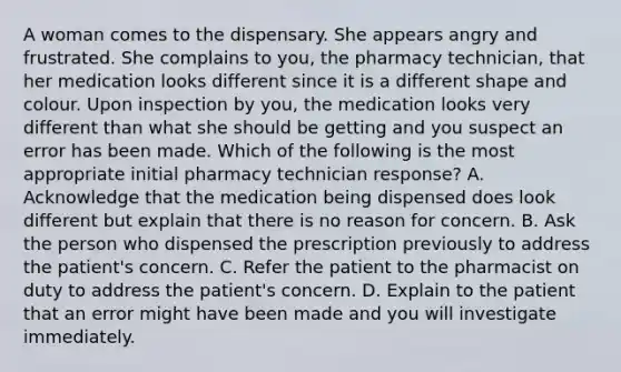 A woman comes to the dispensary. She appears angry and frustrated. She complains to you, the pharmacy technician, that her medication looks different since it is a different shape and colour. Upon inspection by you, the medication looks very different than what she should be getting and you suspect an error has been made. Which of the following is the most appropriate initial pharmacy technician response? A. Acknowledge that the medication being dispensed does look different but explain that there is no reason for concern. B. Ask the person who dispensed the prescription previously to address the patient's concern. C. Refer the patient to the pharmacist on duty to address the patient's concern. D. Explain to the patient that an error might have been made and you will investigate immediately.