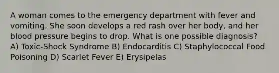 A woman comes to the emergency department with fever and vomiting. She soon develops a red rash over her body, and her blood pressure begins to drop. What is one possible diagnosis? A) Toxic-Shock Syndrome B) Endocarditis C) Staphylococcal Food Poisoning D) Scarlet Fever E) Erysipelas