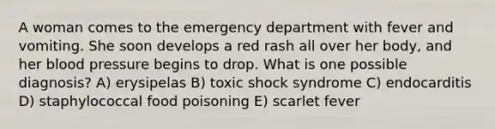 A woman comes to the emergency department with fever and vomiting. She soon develops a red rash all over her body, and her blood pressure begins to drop. What is one possible diagnosis? A) erysipelas B) toxic shock syndrome C) endocarditis D) staphylococcal food poisoning E) scarlet fever