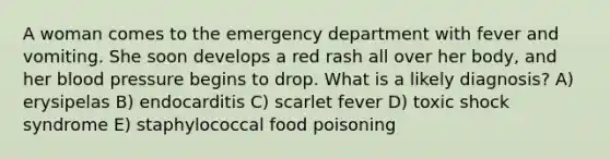 A woman comes to the emergency department with fever and vomiting. She soon develops a red rash all over her body, and her <a href='https://www.questionai.com/knowledge/kD0HacyPBr-blood-pressure' class='anchor-knowledge'>blood pressure</a> begins to drop. What is a likely diagnosis? A) erysipelas B) endocarditis C) scarlet fever D) toxic shock syndrome E) staphylococcal food poisoning