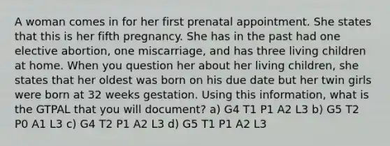 A woman comes in for her first prenatal appointment. She states that this is her fifth pregnancy. She has in the past had one elective abortion, one miscarriage, and has three living children at home. When you question her about her living children, she states that her oldest was born on his due date but her twin girls were born at 32 weeks gestation. Using this information, what is the GTPAL that you will document? a) G4 T1 P1 A2 L3 b) G5 T2 P0 A1 L3 c) G4 T2 P1 A2 L3 d) G5 T1 P1 A2 L3