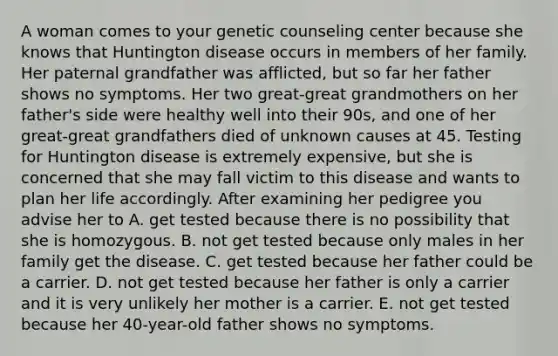 A woman comes to your genetic counseling center because she knows that Huntington disease occurs in members of her family. Her paternal grandfather was afflicted, but so far her father shows no symptoms. Her two great-great grandmothers on her father's side were healthy well into their 90s, and one of her great-great grandfathers died of unknown causes at 45. Testing for Huntington disease is extremely expensive, but she is concerned that she may fall victim to this disease and wants to plan her life accordingly. After examining her pedigree you advise her to A. get tested because there is no possibility that she is homozygous. B. not get tested because only males in her family get the disease. C. get tested because her father could be a carrier. D. not get tested because her father is only a carrier and it is very unlikely her mother is a carrier. E. not get tested because her 40-year-old father shows no symptoms.