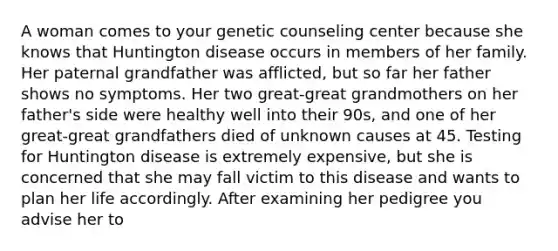 A woman comes to your genetic counseling center because she knows that Huntington disease occurs in members of her family. Her paternal grandfather was afflicted, but so far her father shows no symptoms. Her two great-great grandmothers on her father's side were healthy well into their 90s, and one of her great-great grandfathers died of unknown causes at 45. Testing for Huntington disease is extremely expensive, but she is concerned that she may fall victim to this disease and wants to plan her life accordingly. After examining her pedigree you advise her to