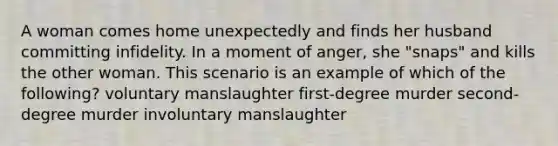 A woman comes home unexpectedly and finds her husband committing infidelity. In a moment of anger, she "snaps" and kills the other woman. This scenario is an example of which of the following? voluntary manslaughter first-degree murder second-degree murder involuntary manslaughter