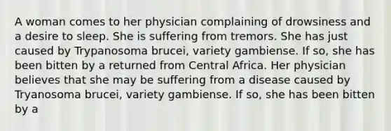 A woman comes to her physician complaining of drowsiness and a desire to sleep. She is suffering from tremors. She has just caused by Trypanosoma brucei, variety gambiense. If so, she has been bitten by a returned from Central Africa. Her physician believes that she may be suffering from a disease caused by Tryanosoma brucei, variety gambiense. If so, she has been bitten by a