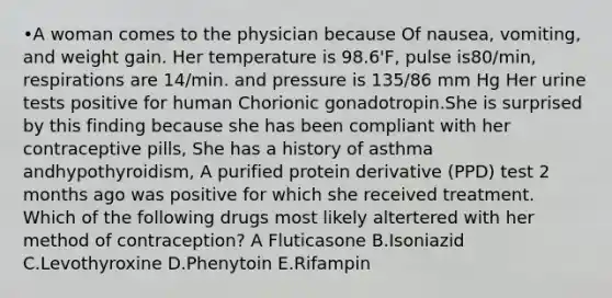 •A woman comes to the physician because Of nausea, vomiting, and weight gain. Her temperature is 98.6'F, pulse is80/min, respirations are 14/min. and pressure is 135/86 mm Hg Her urine tests positive for human Chorionic gonadotropin.She is surprised by this finding because she has been compliant with her contraceptive pills, She has a history of asthma andhypothyroidism, A purified protein derivative (PPD) test 2 months ago was positive for which she received treatment. Which of the following drugs most likely altertered with her method of contraception? A Fluticasone B.Isoniazid C.Levothyroxine D.Phenytoin E.Rifampin