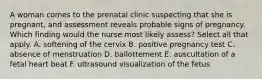 A woman comes to the prenatal clinic suspecting that she is pregnant, and assessment reveals probable signs of pregnancy. Which finding would the nurse most likely assess? Select all that apply. A. softening of the cervix B. positive pregnancy test C. absence of menstruation D. ballottement E. auscultation of a fetal heart beat F. ultrasound visualization of the fetus