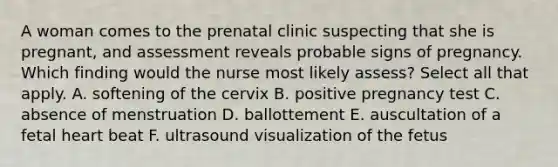 A woman comes to the prenatal clinic suspecting that she is pregnant, and assessment reveals probable signs of pregnancy. Which finding would the nurse most likely assess? Select all that apply. A. softening of the cervix B. positive pregnancy test C. absence of menstruation D. ballottement E. auscultation of a fetal heart beat F. ultrasound visualization of the fetus