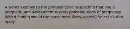 A woman comes to the prenatal clinic suspecting that she is pregnant, and assessment reveals probable signs of pregnancy. Which finding would the nurse most likely assess? Select all that apply.