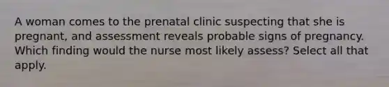 A woman comes to the prenatal clinic suspecting that she is pregnant, and assessment reveals probable signs of pregnancy. Which finding would the nurse most likely assess? Select all that apply.