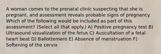 A woman comes to the prenatal clinic suspecting that she is pregnant, and assessment reveals probable signs of pregnancy. Which of the following would be included as part of this assessment? (Select all that apply.) A) Positive pregnancy test B) Ultrasound visualization of the fetus C) Auscultation of a fetal heart beat D) Ballottement E) Absence of menstruation F) Softening of the cervix