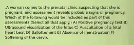 .A woman comes to the prenatal clinic suspecting that she is pregnant, and assessment reveals probable signs of pregnancy. Which of the following would be included as part of this assessment? (Select all that apply.) A) Positive pregnancy test B) Ultrasound visualization of the fetus C) Auscultation of a fetal heart beat D) Ballottement E) Absence of menstruation F) Softening of the cervix