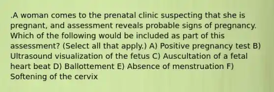 .A woman comes to the prenatal clinic suspecting that she is pregnant, and assessment reveals probable signs of pregnancy. Which of the following would be included as part of this assessment? (Select all that apply.) A) Positive pregnancy test B) Ultrasound visualization of the fetus C) Auscultation of a fetal heart beat D) Ballottement E) Absence of menstruation F) Softening of the cervix