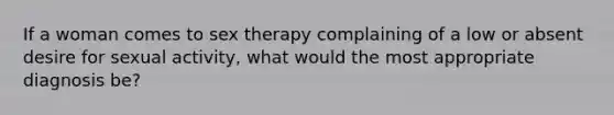 If a woman comes to sex therapy complaining of a low or absent desire for sexual activity, what would the most appropriate diagnosis be?