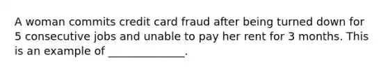 A woman commits credit card fraud after being turned down for 5 consecutive jobs and unable to pay her rent for 3 months. This is an example of ______________.