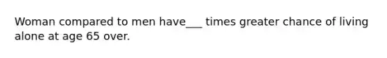 Woman compared to men have___ times greater chance of living alone at age 65 over.