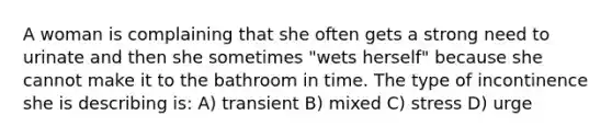 A woman is complaining that she often gets a strong need to urinate and then she sometimes "wets herself" because she cannot make it to the bathroom in time. The type of incontinence she is describing is: A) transient B) mixed C) stress D) urge