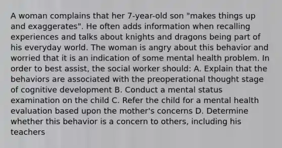 A woman complains that her 7-year-old son "makes things up and exaggerates". He often adds information when recalling experiences and talks about knights and dragons being part of his everyday world. The woman is angry about this behavior and worried that it is an indication of some mental health problem. In order to best assist, the social worker should: A. Explain that the behaviors are associated with the preoperational thought stage of cognitive development B. Conduct a mental status examination on the child C. Refer the child for a mental health evaluation based upon the mother's concerns D. Determine whether this behavior is a concern to others, including his teachers