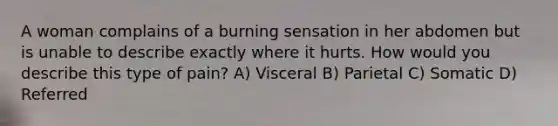 A woman complains of a burning sensation in her abdomen but is unable to describe exactly where it hurts. How would you describe this type of pain? A) Visceral B) Parietal C) Somatic D) Referred