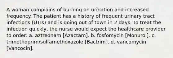 A woman complains of burning on urination and increased frequency. The patient has a history of frequent urinary tract infections (UTIs) and is going out of town in 2 days. To treat the infection quickly, the nurse would expect the healthcare provider to order: a. aztreonam [Azactam]. b. fosfomycin [Monurol]. c. trimethoprim/sulfamethoxazole [Bactrim]. d. vancomycin [Vancocin].