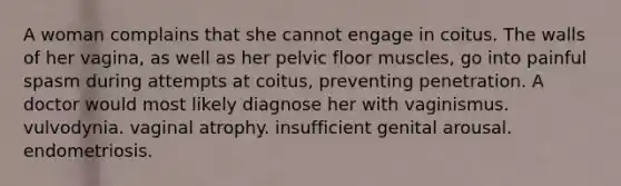 A woman complains that she cannot engage in coitus. The walls of her vagina, as well as her pelvic floor muscles, go into painful spasm during attempts at coitus, preventing penetration. A doctor would most likely diagnose her with vaginismus. vulvodynia. vaginal atrophy. insufficient genital arousal. endometriosis.