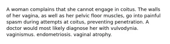 A woman complains that she cannot engage in coitus. The walls of her vagina, as well as her pelvic floor muscles, go into painful spasm during attempts at coitus, preventing penetration. A doctor would most likely diagnose her with vulvodynia. vaginismus. endometriosis. vaginal atrophy.