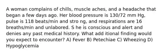 A woman complains of chills, muscle aches, and a headache that began a few days ago. Her blood pressure is 130/72 mm Hg, pulse is 118 beats/min and stro ng, and respirations are 16 breaths/min and unlabored. S he is conscious and alert and denies any past medical history. What add itional finding would you expect to encounter? A) Fever B) Petechiae C) Wheezing D) Hypoglycemia