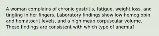 A woman complains of chronic gastritis, fatigue, weight loss, and tingling in her fingers. Laboratory findings show low hemoglobin and hematocrit levels, and a high mean corpuscular volume. These findings are consistent with which type of anemia?