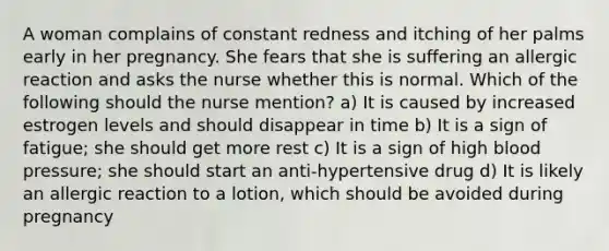 A woman complains of constant redness and itching of her palms early in her pregnancy. She fears that she is suffering an allergic reaction and asks the nurse whether this is normal. Which of the following should the nurse mention? a) It is caused by increased estrogen levels and should disappear in time b) It is a sign of fatigue; she should get more rest c) It is a sign of high blood pressure; she should start an anti-hypertensive drug d) It is likely an allergic reaction to a lotion, which should be avoided during pregnancy