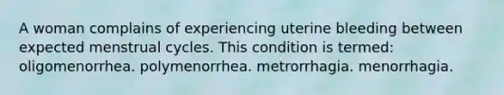 A woman complains of experiencing uterine bleeding between expected menstrual cycles. This condition is termed: oligomenorrhea. polymenorrhea. metrorrhagia. menorrhagia.