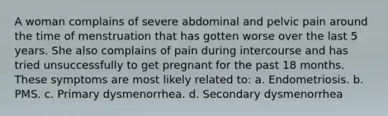 A woman complains of severe abdominal and pelvic pain around the time of menstruation that has gotten worse over the last 5 years. She also complains of pain during intercourse and has tried unsuccessfully to get pregnant for the past 18 months. These symptoms are most likely related to: a. Endometriosis. b. PMS. c. Primary dysmenorrhea. d. Secondary dysmenorrhea