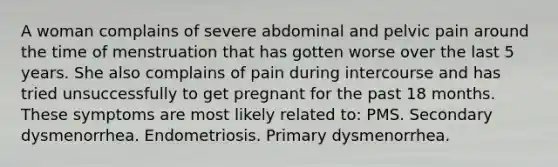 A woman complains of severe abdominal and pelvic pain around the time of menstruation that has gotten worse over the last 5 years. She also complains of pain during intercourse and has tried unsuccessfully to get pregnant for the past 18 months. These symptoms are most likely related to: PMS. Secondary dysmenorrhea. Endometriosis. Primary dysmenorrhea.