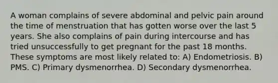 A woman complains of severe abdominal and pelvic pain around the time of menstruation that has gotten worse over the last 5 years. She also complains of pain during intercourse and has tried unsuccessfully to get pregnant for the past 18 months. These symptoms are most likely related to: A) Endometriosis. B) PMS. C) Primary dysmenorrhea. D) Secondary dysmenorrhea.