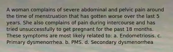 A woman complains of severe abdominal and pelvic pain around the time of menstruation that has gotten worse over the last 5 years. She also complains of pain during intercourse and has tried unsuccessfully to get pregnant for the past 18 months. These symptoms are most likely related to: a. Endometriosis. c. Primary dysmenorrhea. b. PMS. d. Secondary dysmenorrhea