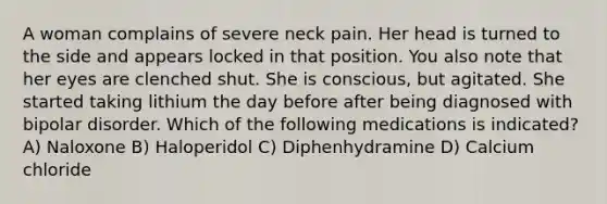 A woman complains of severe neck pain. Her head is turned to the side and appears locked in that position. You also note that her eyes are clenched shut. She is conscious, but agitated. She started taking lithium the day before after being diagnosed with bipolar disorder. Which of the following medications is indicated? A) Naloxone B) Haloperidol C) Diphenhydramine D) Calcium chloride